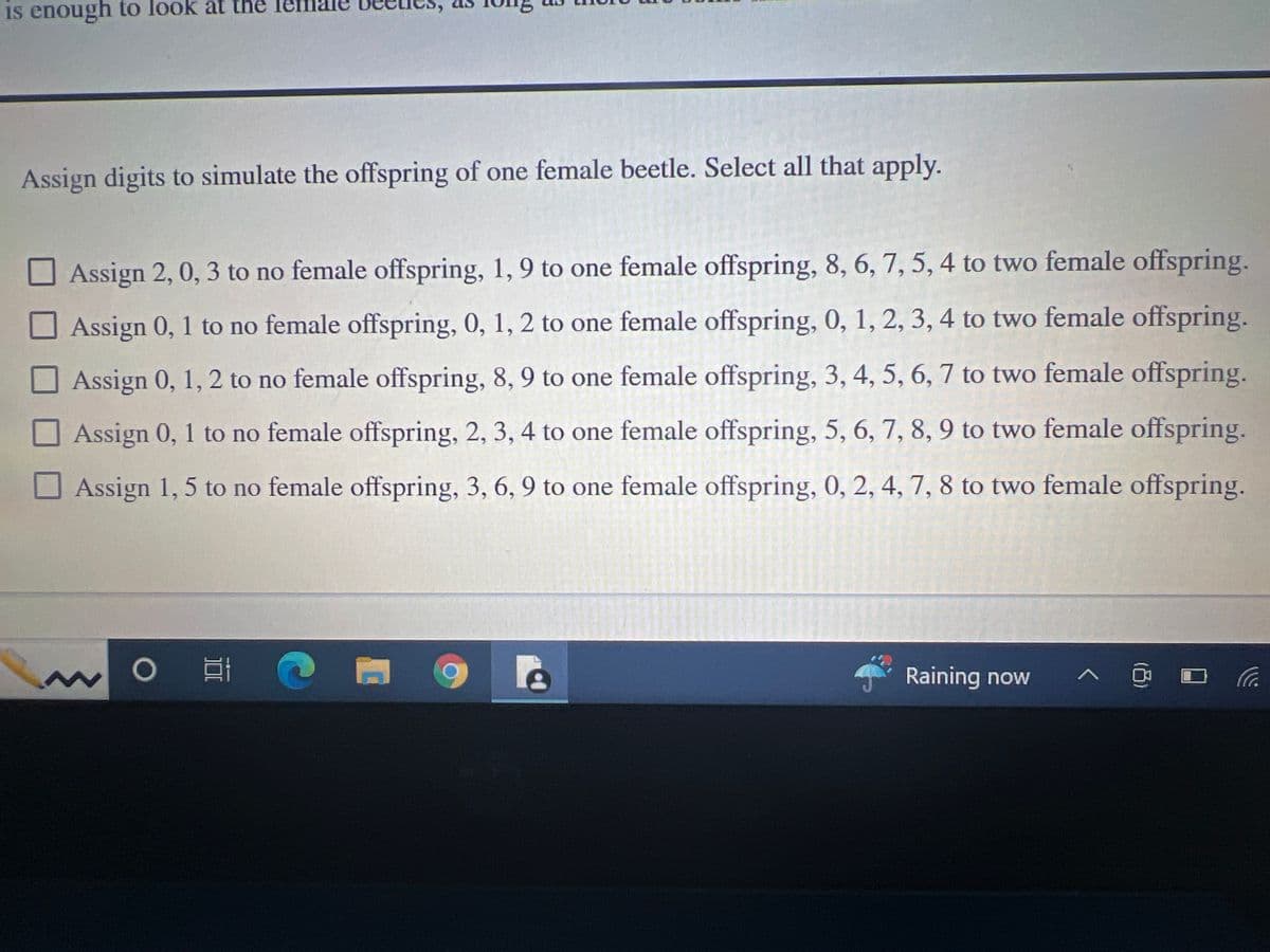 is enough to look at the
Assign digits to simulate the offspring of one female beetle. Select all that apply.
Assign 2, 0, 3 to no female offspring, 1, 9 to one female offspring, 8, 6, 7, 5, 4 to two female offspring.
Assign 0, 1 to no female offspring, 0, 1, 2 to one female offspring, 0, 1, 2, 3, 4 to two female offspring.
Assign 0, 1, 2 to no female offspring, 8, 9 to one female offspring, 3, 4, 5, 6, 7 to two female offspring.
Assign 0, 1 to no female offspring, 2, 3, 4 to one female offspring, 5, 6, 7, 8, 9 to two female offspring.
Assign 1, 5 to no female offspring, 3, 6, 9 to one female offspring, 0, 2, 4, 7, 8 to two female offspring.
ww
3
O
t C
Raining now