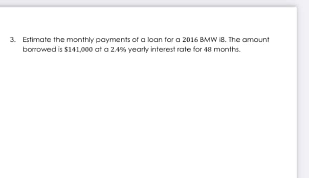 3. Estimate the monthly payments of a loan for a 2016 BMW i8. The amount
borrowed is $141,000 at a 2.4% yearly interest rate for 48 months.
