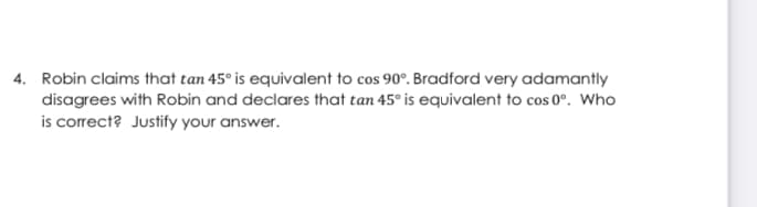 4. Robin claims that tan 45° is equivalent to cos 90°. Bradford very adamantly
disagrees with Robin and declares that tan 45° is equivalent to cos 0°. Who
is correct? Justify your answer.
