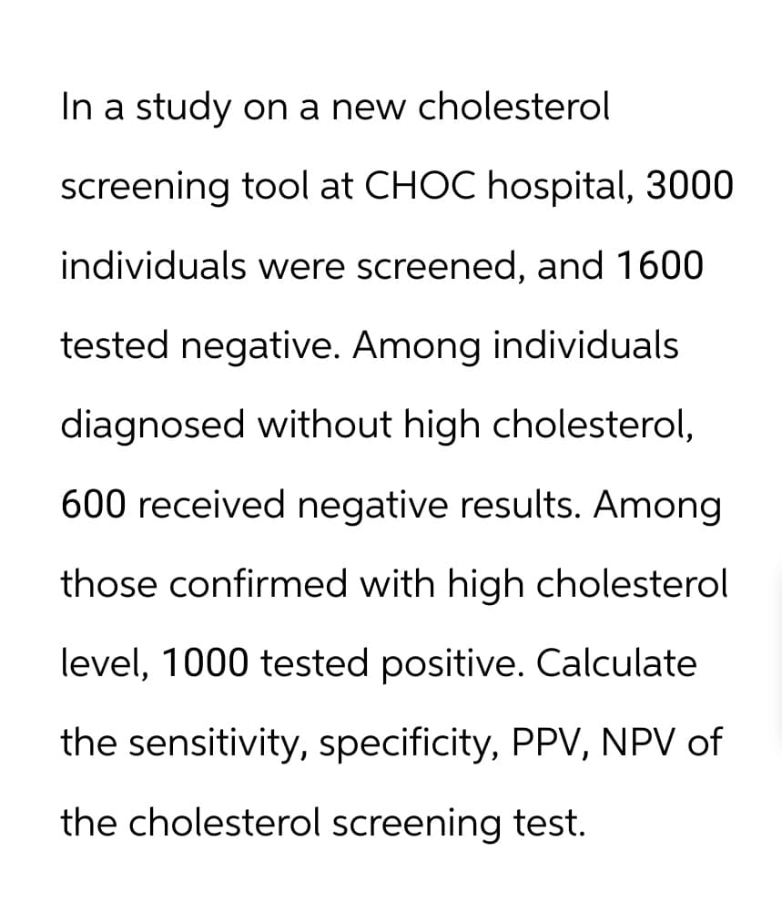 In a study on a new cholesterol
screening tool at CHOC hospital, 3000
individuals were screened, and 1600
tested negative. Among individuals
diagnosed without high cholesterol,
600 received negative results. Among
those confirmed with high cholesterol
level, 1000 tested positive. Calculate
the sensitivity, specificity, PPV, NPV of
the cholesterol screening test.