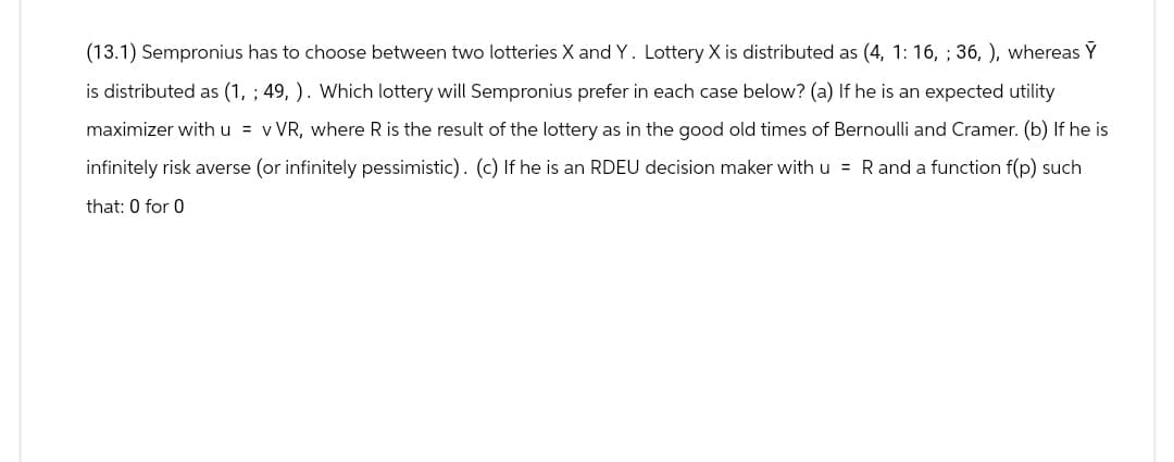 (13.1) Sempronius has to choose between two lotteries X and Y. Lottery X is distributed as (4, 1: 16, ; 36, ), whereas Y
is distributed as (1, ; 49, ). Which lottery will Sempronius prefer in each case below? (a) If he is an expected utility
maximizer with u = v VR, where R is the result of the lottery as in the good old times of Bernoulli and Cramer. (b) If he is
infinitely risk averse (or infinitely pessimistic). (c) If he is an RDEU decision maker with u = R and a function f(p) such
that: 0 for 0