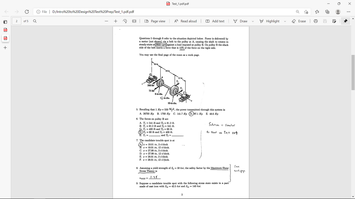 pDE Test_1.pdf.pdf
O File | D:/Intro%20to%20Design%20Test%20Prep/Test_1.pdf.pdf
(D Page view
A Read aloud
T Add text
V Draw
E Highlight
O Erase
2
of 5
Questions 5 through 8 refer to the situation depicted below. Power is delivered by
a motor (not shown) via a belt to the pulley at A, causing the shaft to rotate in
steady-state at 3600 rpm against a load imposed at pulley B. On pulley B the slack
side of the belt exerts a force that is 15% of the force on the tight side.
+
You may use the final page of the exam as a work page.
500 Ibf
75 Ibf
8-in dia.
1-in dia.
10-in dia.
5. Recalling that 1 Hp = 550 ", the power transmitted through this system is
А. 26700 Нр В. 1700 Нр С. 141.7 Нр (D.)97.1 Hp Е. 48.6 Нр
6. The forces on pulley B are
A. T = 541 lb and T, = 81.2 lb.
В. Т. 3D 81.2 b and T; — 541 16.
С Ті %3 400 1b and Tz — 60 tb.
(D.)T, = 60 lb and T2 = 400 lb.
T =
Solut un is Similar
to thut on Te;t 004
and T2 =
7. The candidate trouble spot is at
x = 10.01 in, 3 o'clock.
x = 10.01 in, 12 o'clock.
C. I = 27.99 in, 3 o'clock.
D. r = 27.99 in, 12 o'clock.
E. r = 28.01 in, 3 o'clock.
F. r = 28.01 in, 12 o'clock.
See
8. Assuming a yield strength of S, = 58 ksi, the safety factor by the Maximum Shear
Stress Theory is
worh puyn
3.28
NMSS =
9. Suppose a candidate trouble spot with the following stress state exists in a part
made of cast iron with St = 42.5 ksi and Sue = 140 ksi.
回 圓
