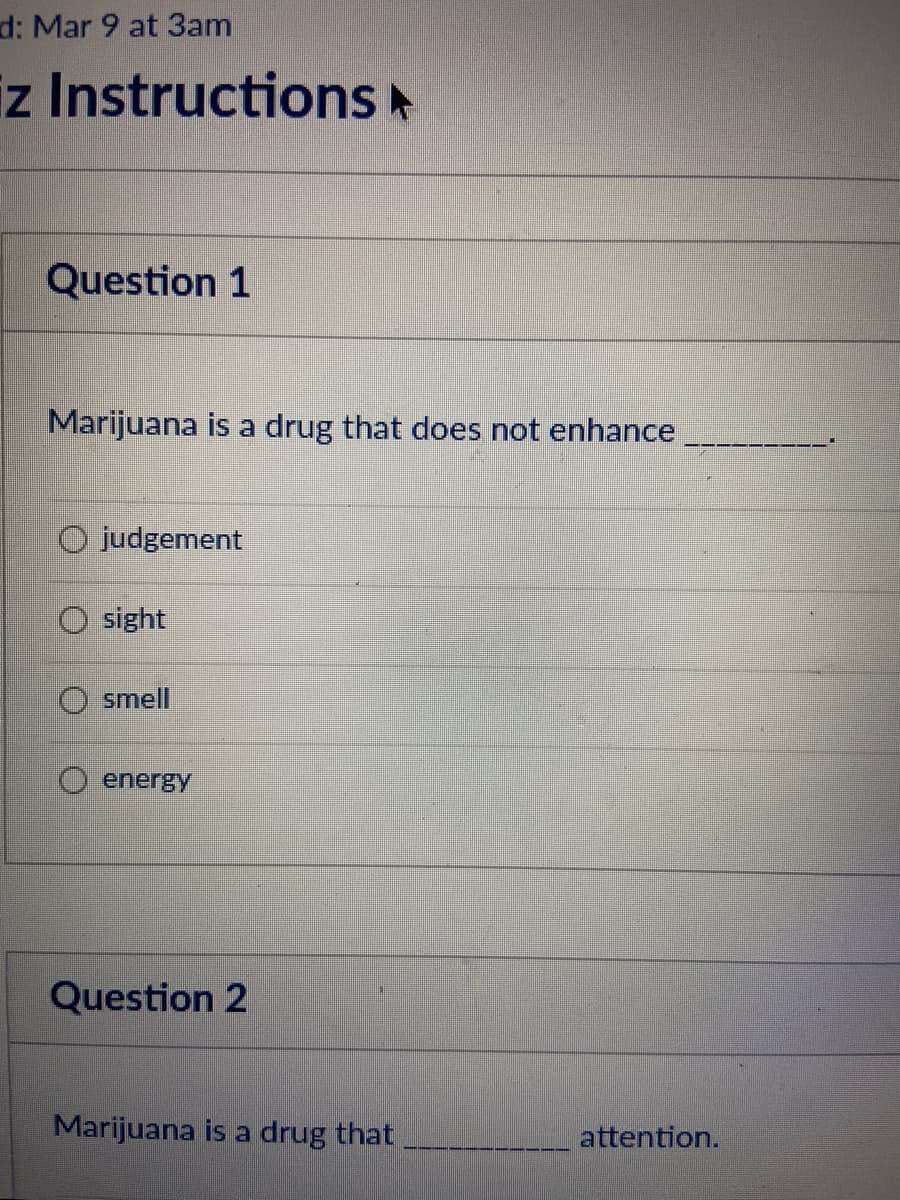d: Mar 9 at 3am
z Instructions A
Question 1
Marijuana is a drug that does not enhance
judgement
sight
smell
energy
Question 2
Marijuana is a drug that
attention.
