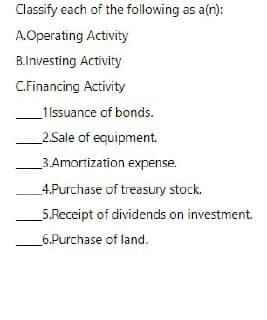 Classify each of the following as a(n):
A.Operating Activity
B.Investing Activity
C.Financing Activity
_1 Issuance of bonds.
2.Sale of equipment.
3.Amortization expense.
4.Purchase of treasury stock.
5.Receipt of dividends on investment.
6.Purchase of land.