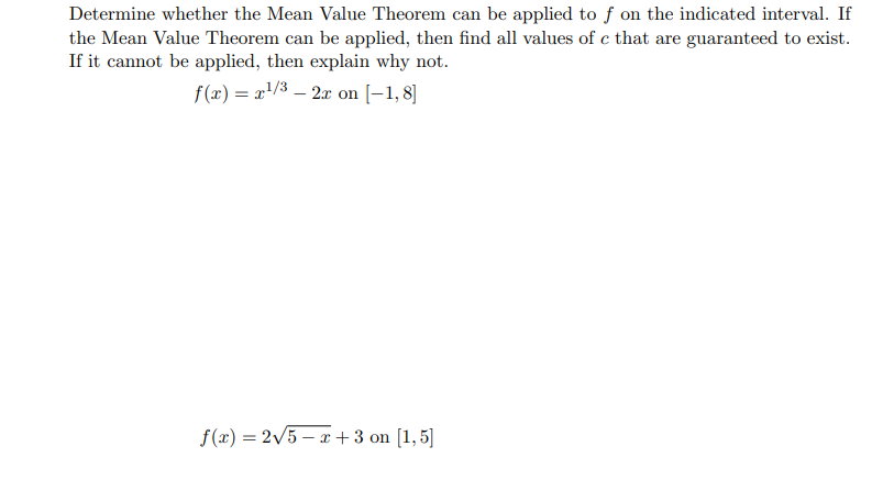 Determine whether the Mean Value Theorem can be applied to f on the indicated interval. If
the Mean Value Theorem can be applied, then find all values of c that are guaranteed to exist.
If it cannot be applied, then explain why not.
f(x) = x¹/3 - 2x on [-1,8]
f(x) = 2√5-x+3 on [1,5]