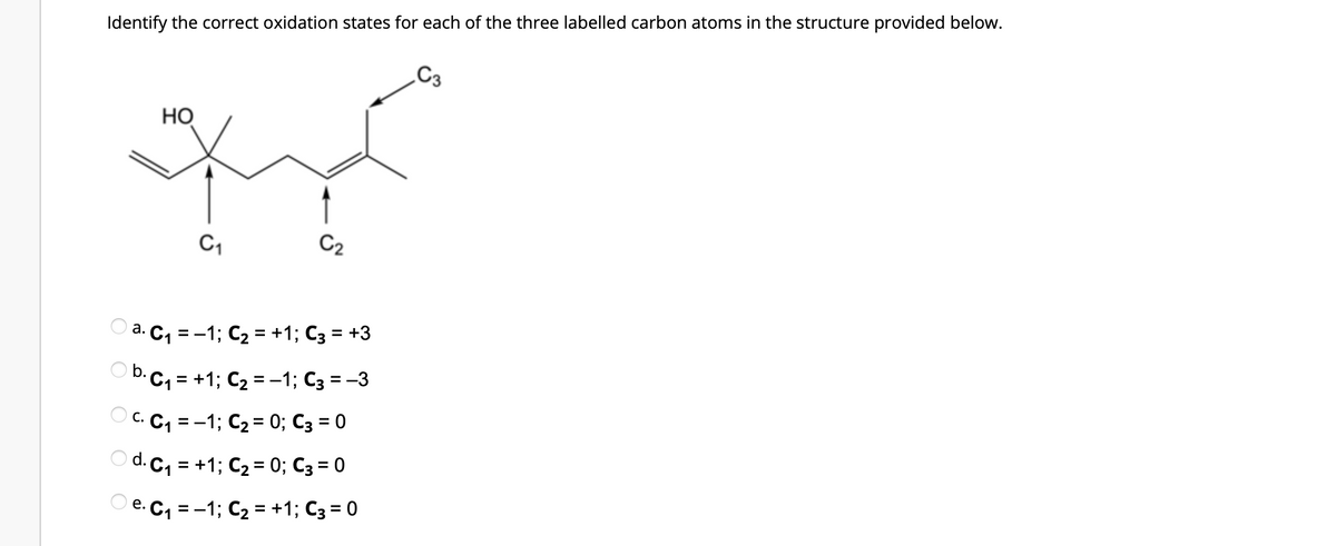 Identify the correct oxidation states for each of the three labelled carbon atoms in the structure provided below.
HO
محبت
C2
C1
a.
2. C, = -1; C2 = +1; C3 = +3
O b. C, = +1; C2 = -1; C3 = -3
C C C1 = -1; C2 = 0; C3 = 0
O d. C, = +1; C2 = 0; C3 = 0
e. C₁
-1; C2 = +1; C3 = 0
=