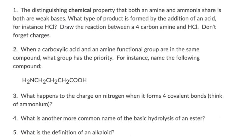 1. The distinguishing chemical property that both an amine and ammonia share is
both are weak bases. What type of product is formed by the addition of an acid,
for instance HCI? Draw the reaction between a 4 carbon amine and HCI. Don't
forget charges.
2. When a carboxylic acid and an amine functional group are in the same
compound, what group has the priority. For instance, name the following
compound;
H2NCH2CH2CH2COOH
3. What happens to the charge on nitrogen when it forms 4 covalent bonds (think
of ammonium)?
4. What is another more common name of the basic hydrolysis of an ester?
5. What is the definition of an alkaloid?
