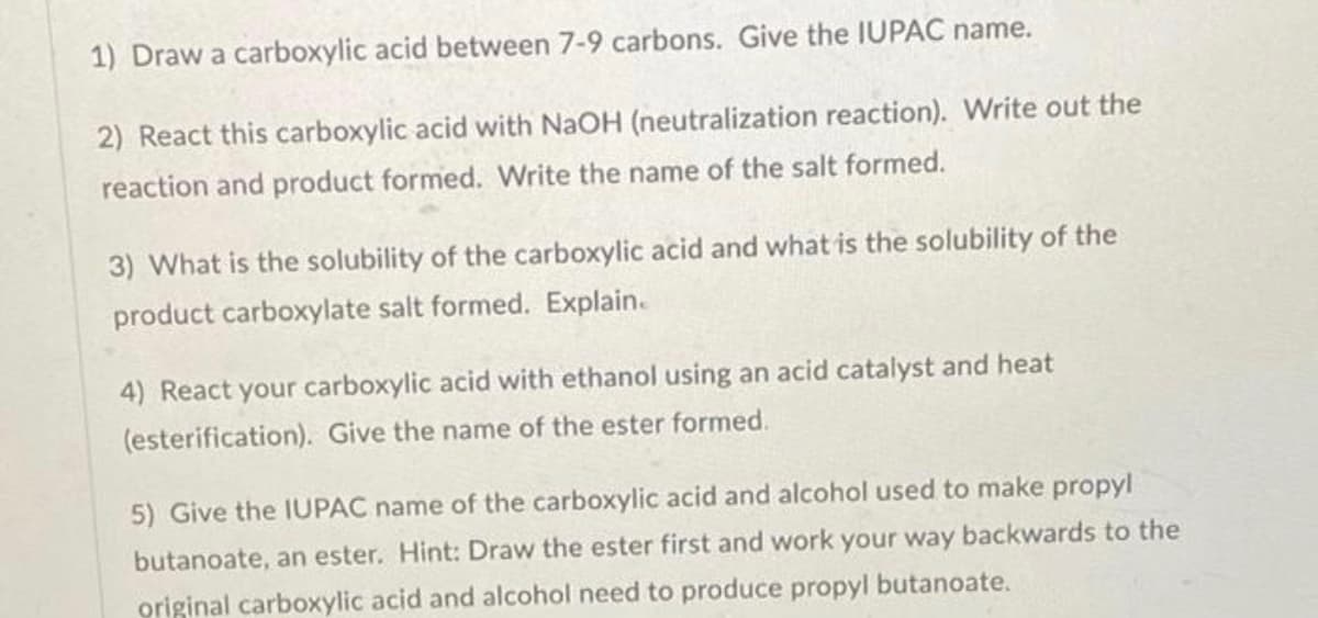 1) Draw a carboxylic acid between 7-9 carbons. Give the IUPAC name.
2) React this carboxylic acid with NaOH (neutralization reaction). Write out the
reaction and product formed. Write the name of the salt formed.
3) What is the solubility of the carboxylic acid and what is the solubility of the
product carboxylate salt formed. Explain.
4) React your carboxylic acid with ethanol using an acid catalyst and heat
(esterification). Give the name of the ester formed.
5) Give the IUPAC name of the carboxylic acid and alcohol used to make propyl
butanoate, an ester. Hint: Draw the ester first and work your way backwards to the
original carboxylic acid and alcohol need to produce propyl butanoate.
