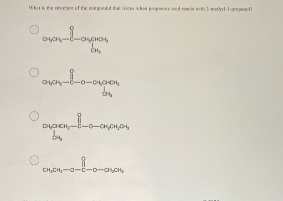 What is the structure of the compound that forms when propanoic acid reacts with 2-methyl-1-propanol?
CH,CH2
-CH,CHCH,
CH,CH2-C-O-CH,CHCH
CH,CHCH2-C-0-CH,CH2CH3
CH,
CH3CH2-0-C-0-CH2CH3
0000
