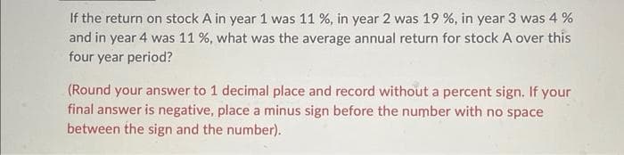 If the return on stock A in year 1 was 11 %, in year 2 was 19 %, in year 3 was 4 %
and in year 4 was 11 %, what was the average annual return for stock A over this
four year period?
(Round your answer to 1 decimal place and record without a percent sign. If your
final answer is negative, place a minus sign before the number with no space
between the sign and the number).