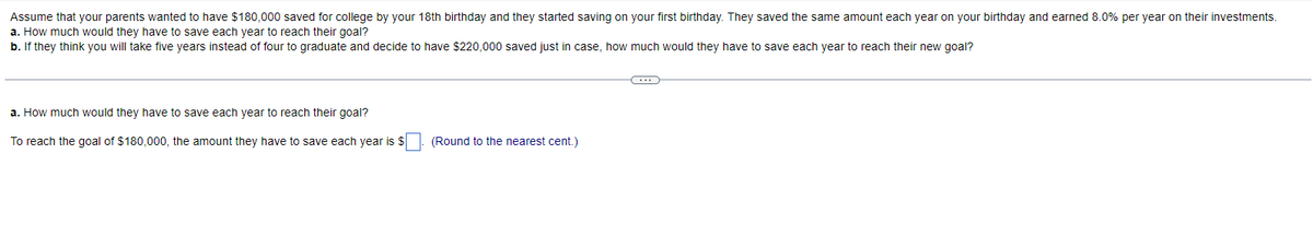 Assume that your parents wanted to have $180,000 saved for college by your 18th birthday and they started saving on your first birthday. They saved the same amount each year on your birthday and earned 8.0% per year on their investments.
a. How much would they have to save each year to reach their goal?
b. If they think you will take five years instead of four to graduate and decide to have $220,000 saved just in case, how much would they have to save each year to reach their new goal?
a. How much would they have to save each year to reach their goal?
To reach the goal of $180,000, the amount they have to save each year is $
(Round to the nearest cent.)
←