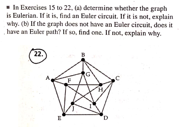 In Exercises 15 to 22, (a) determine whether the graph
is Eulerian. If it is, find an Euler circuit. If it is not, explain
why. (b) If the graph does not have an Euler circuit, does it
have an Euler path? If so, find one. If not, explain why.
22.
B
C
Α,
E
F
G
H
D