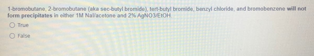 1-bromobutane, 2-bromobutane (aka sec-butyl bromide), tert-butyl bromide, benzyl chloride, and bromobenzene will not
form precipitates in either 1M Nal/acetone and 2% AGNO3/ELOH.
True
O False
