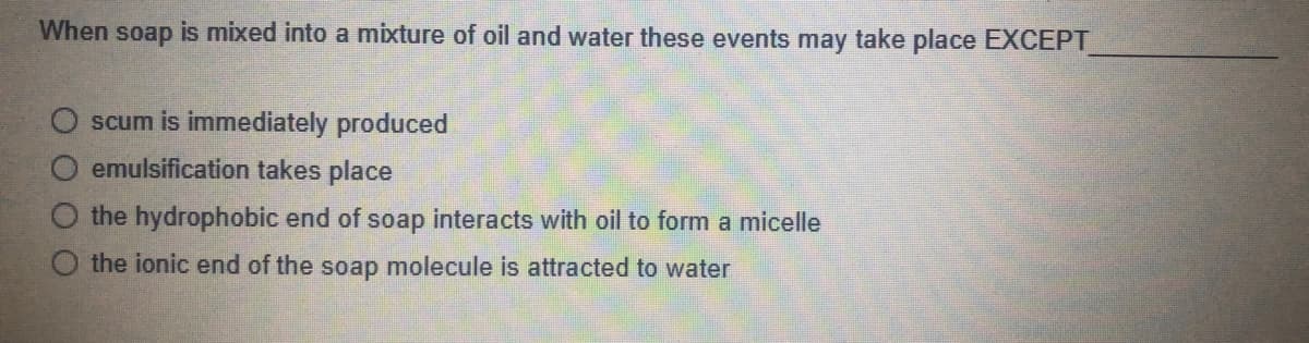 When soap is mixed into a mixture of oil and water these events may take place EXCEPT
scum is immediately produced
emulsification takes place
O the hydrophobic end of soap interacts with oil to form a micelle
the ionic end of the soap molecule is attracted to water
