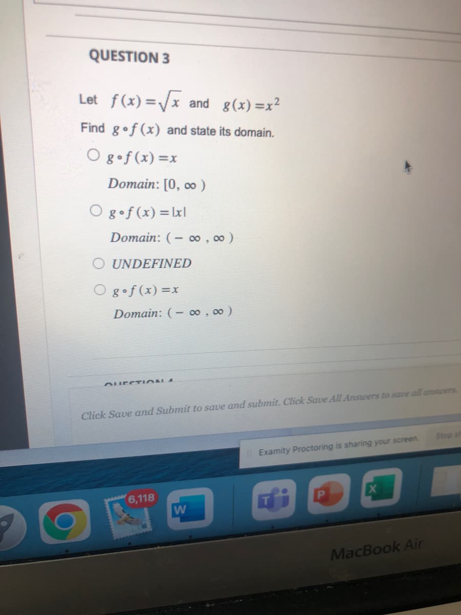 QUESTION 3
Let f(x)=√√x and g(x)=x²
Find gof (x) and state its domain.
O gof(x)=x
Domain: [0, ∞0)
O gof(x) = |x|
Domain: (-∞0,00)
UNDEFINED
O gof(x)=x
Domain: (-∞0,00)
QUESTION 4
Click Save and Submit to save and submit. Click Save All Answers to save all answers.
6,118
W
Il Examity Proctoring is sharing your screen.
P
MacBook Air
Stop sh