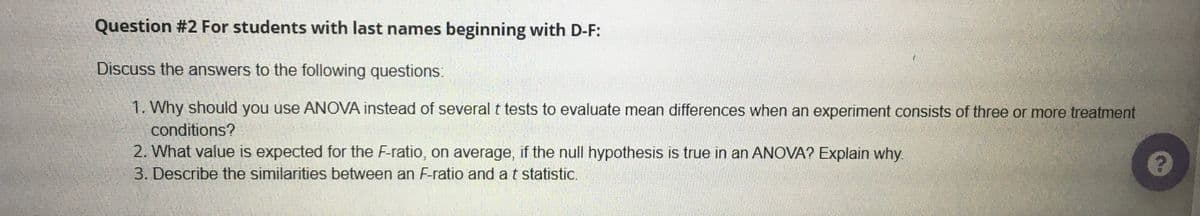 Question #2 For students with last names beginning with D-F:
Discuss the answers to the following questions:
1. Why should you use ANOVA instead of several t tests to evaluate mean differences when an experiment consists of three or more treatment
conditions?
2. What value is expected for the F-ratio, on average, if the null hypothesis is true in an ANOVA? Explain why
3. Describe the similarities between an F-ratio and a t statistic.
