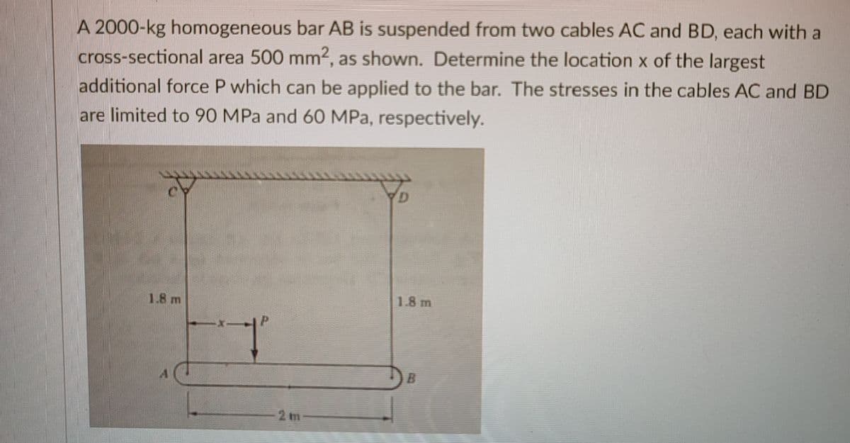 A 2000-kg homogeneous bar AB is suspended from two cables AC and BD, each with a
cross-sectional area 500 mm2, as shown. Determine the location x of the largest
additional force P which can be applied to the bar. The stresses in the cables AC and BD
are limited to 90 MPa and 60 MPa, respectively.
1.8 m
1.8 m
B.
