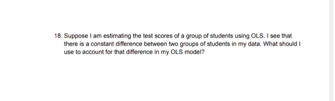 18. Suppose I am estimating the test scores of a group of students using OLS. I see that
there is a constant difference between two groups of students in my data. What should I
use to account for that difference in my OLS model?
