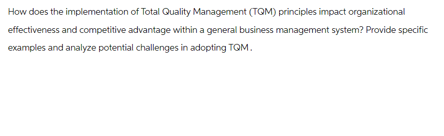 How does the implementation of Total Quality Management (TQM) principles impact organizational
effectiveness and competitive advantage within a general business management system? Provide specific
examples and analyze potential challenges in adopting TQM.