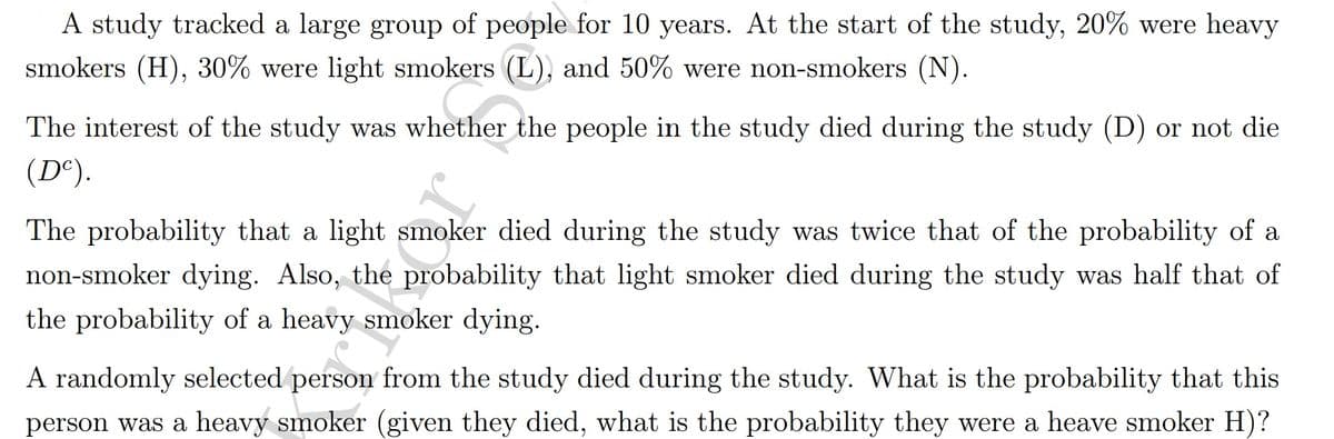 A study tracked a large group of people for 10 years. At the start of the study, 20% were heavy
smokers (H), 30% were light smokers (L), and 50% were non-smokers (N).
The interest of the study was whether the people in the study died during the study (D) or not die
(D°).
The probability that a light smoker died during the study was twice that of the probability of a
non-smoker dying. Also, the probability that light smoker died during the study was half that of
the probability of a heavy smoker dying.
A randomly selected person from the study died during the study. What is the probability that this
person was a heavy smoker (given they died, what is the probability they were a heave smoker H)?
