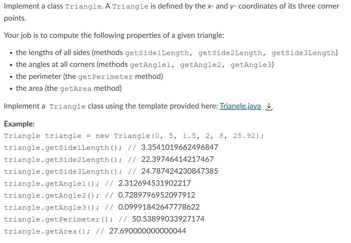 Implement a class Triangle. A Triangle is defined by the x- and y- coordinates of its three corner
points.
Your job is to compute the following properties of a given triangle:
the lengths of all sides (methods getSidelLength, getSide2Length, getSide3Length)
• the angles at all corners (methods getAnglel, getAngle2, getAngle3)
• the perimeter (the getPerimeter method)
• the area (the getArea method)
Implement a Triangle class using the template provided here: Triangle.java
Example:
Triangle triangle = new Triangle (0, 5, 1.5, 2, 8, 25.92);
triangle.getSidelLength(); // 3.3541019662496847
triangle.getSide2Length (); // 22.39746414217467
triangle.getSide3Length (); // 24.787424230847385
triangle.getAnglel (); // 2.312694531902217
triangle.getAngle2 (); // 0.7289796952097912
triangle.getAngle3 (); // 0.09991842647778622
triangle.getPerimeter(); // 50.53899033927174
triangle.getArea (); // 27.690000000000044
