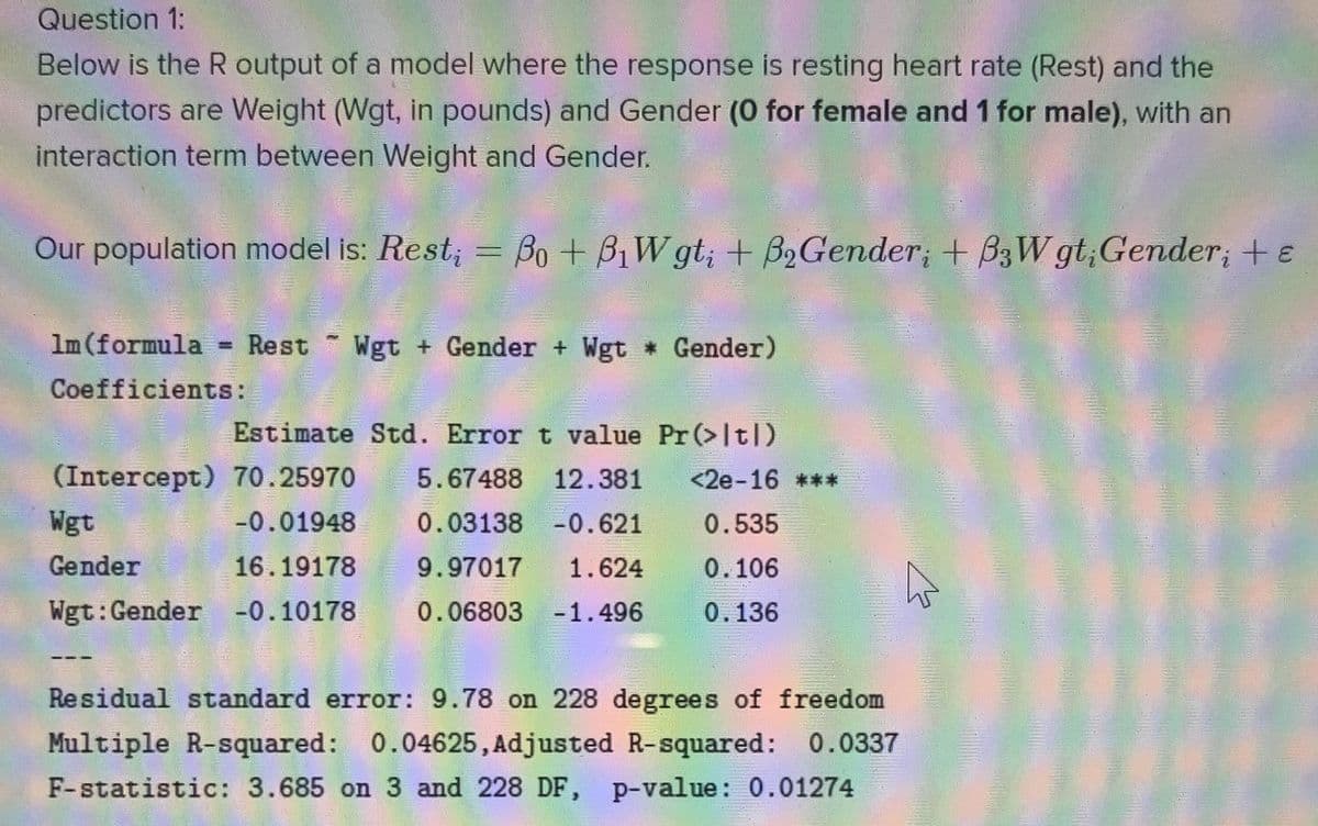 Question 1:
Below is the R output of a model where the response is resting heart rate (Rest) and the
predictors are Weight (Wgt, in pounds) and Gender (0 for female and 1 for male), with an
interaction term between Weight and Gender.
Our population model is: Rest; = Bo + BiW gt; + B2Gender; + B3W gt;Gender; + e
Im (formula
Rest
Wgt + Gender + Wgt Gender)
!!
Coefficients:
Estimate Std. Error t value Pr (>It|)
(Intercept) 70.25970
5.67488 12.381
<2e-16 ***
Wgt
-0.01948
0.03138 -0.621
0.535
Gender
16.19178
9.97017
1.624
0.106
Wgt:Gender -0.10178
0.06803 -1.496
0.136
Residual standard error: 9.78 on 228 degrees of freedom
Multiple R-squared: 0.04625, Adjusted R-squared: 0.0337
F-statistic: 3.685 on 3 and 228 DF, p-value: 0.01274
