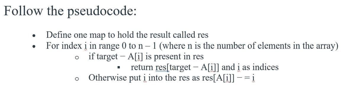Follow the pseudocode:
Define one map to hold the result called res
For index į in range 0 to n– 1 (where n is the number of elements in the array)
if target – A[i] is present in res
return res[target – A[i]] and i as indices
Otherwise put i into the res as res[A[i]] – = i
1
