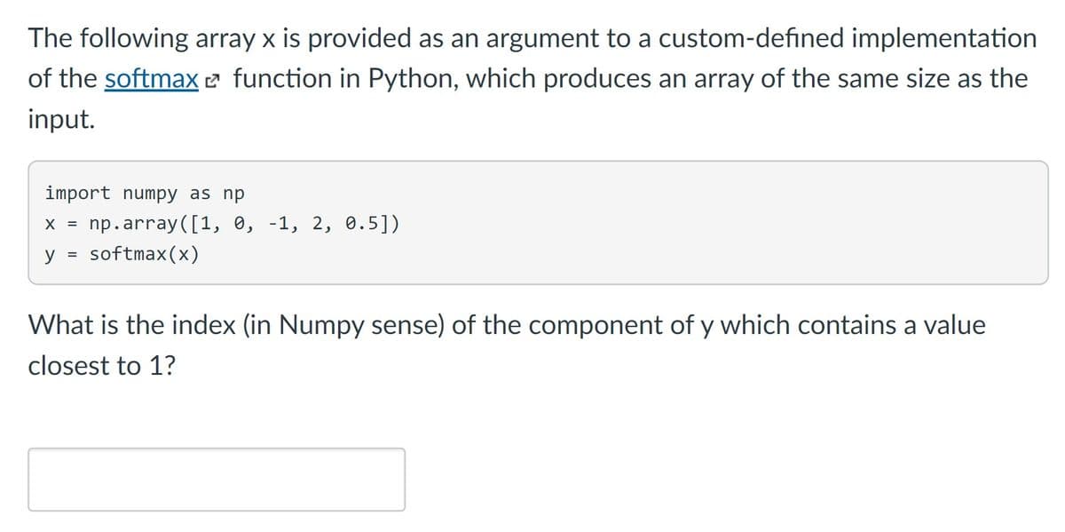 The following array x is provided as an argument to a custom-defined implementation
of the softmax 2 function in Python, which produces an array of the same size as the
input.
import numpy as np
np.array([1, 0, -1, 2, 0.5])
X =
y
softmax(x)
What is the index (in Numpy sense) of the component of y which contains a value
closest to 1?
