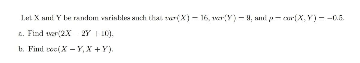 Let X and Y be random variables such that var(X) = and p =
16, var (Y) = 9,
cor (X, Y)
= -0.5.
a. Find var(2X – 2Y + 10),
b. Find cov(X – Y, X +Y).
