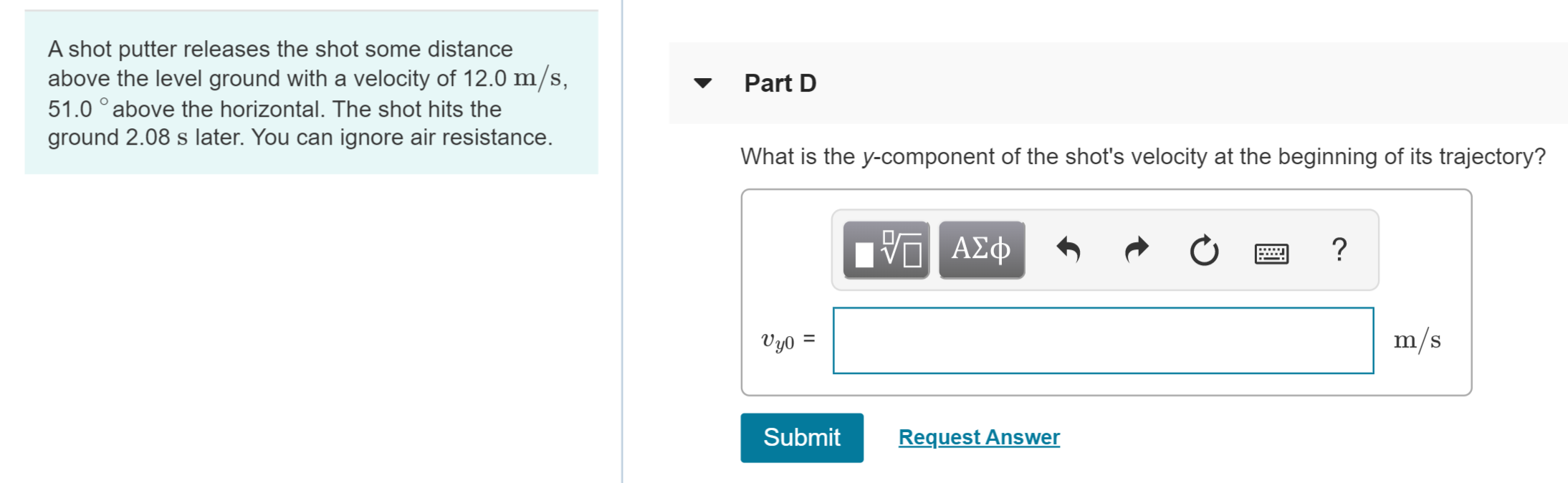 A shot putter releases the shot some distance
above the level ground with a velocity of 12.0 m/s,
51.0 ° above the horizontal. The shot hits the
ground 2.08 s later. You can ignore air resistance.
Part D
What is the y-component of the shot's velocity at the beginning of its trajectory?
m/s
Vyo =
Submit
Request Answer
