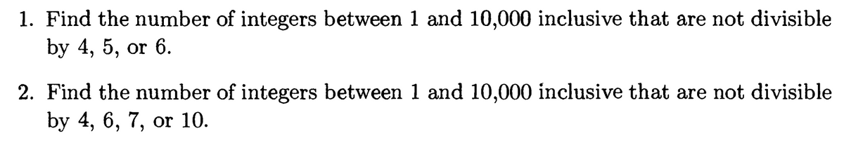 1. Find the number of integers between 1 and 10,000 inclusive that are not divisible
by 4, 5, or 6.
2. Find the number of integers between 1 and 10,000 inclusive that are not divisible
by 4, 6, 7, or 10.