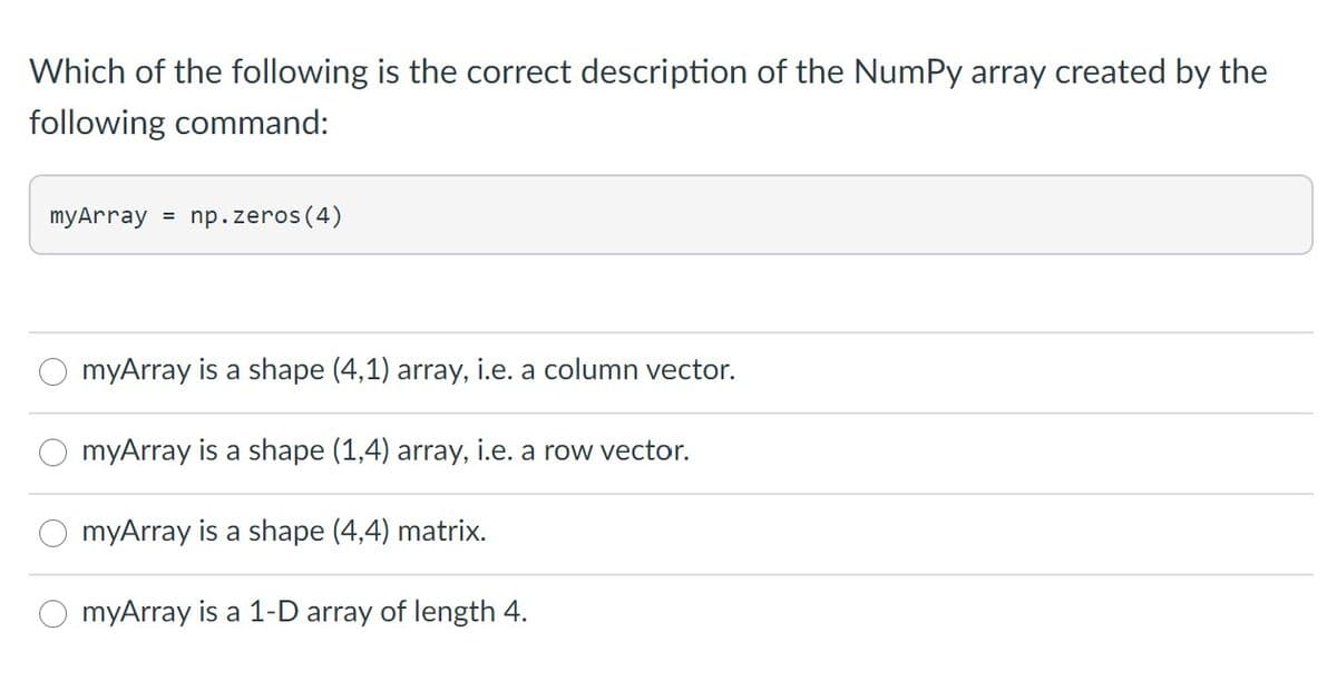 Which of the following is the correct description of the NumPy array created by the
following command:
myArray = np.zeros (4)
myArray is a shape (4,1) array, i.e. a column vector.
myArray is a shape (1,4) array, i.e. a row vector.
myArray is a shape (4,4) matrix.
myArray is a 1-D array of length 4.
