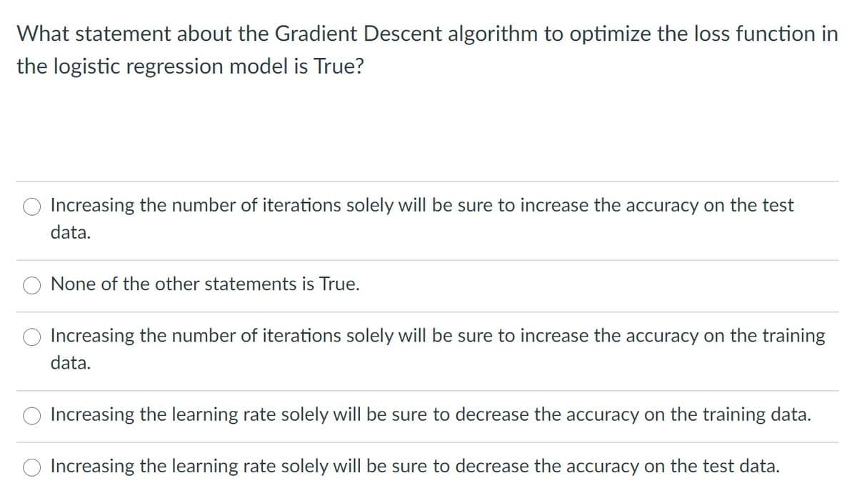 What statement about the Gradient Descent algorithm to optimize the loss function in
the logistic regression model is True?
Increasing the number of iterations solely will be sure to increase the accuracy on the test
data.
None of the other statements is True.
Increasing the number of iterations solely will be sure to increase the accuracy on the training
data.
Increasing the learning rate solely will be sure to decrease the accuracy on the training data.
Increasing the learning rate solely will be sure to decrease the accuracy on the test data.
