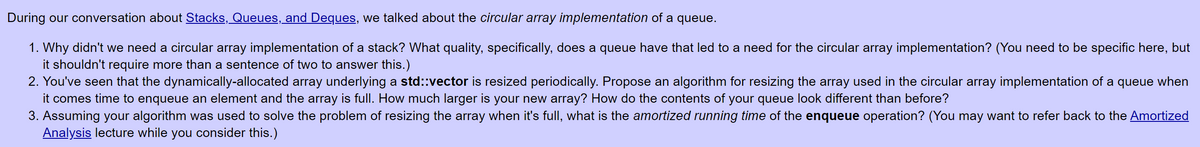 During our conversation about Stacks, Queues, and Deques, we talked about the circular array implementation of a queue.
1. Why didn't we need a circular array implementation of a stack? What quality, specifically, does a queue have that led to a need for the circular array implementation? (You need to be specific here, but
shouldn't require more than a sentence of two to answer this.)
2. You've seen that the dynamically-allocated array underlying a std::vector is resized periodically. Propose an algorithm for resizing the array used in the circular array implementation of a queue when
it comes time to enqueue an element and the array is full. How much larger is your new array? How do the contents of your queue look different than before?
3. Assuming your algorithm was used to solve the problem of resizing the array when it's full, what is the amortized running time of the enqueue operation? (You may want to refer back to the Amortized
Analysis lecture while you consider this.)
