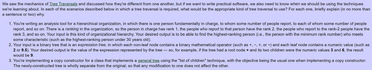 We saw the mechanics of Tree Traversals and discussed how they're different from one another, but if we want to write practical software, we also need to know when we should be using the techniques
we're learning about. In each of the scenarios described below in which a tree traversal is required, what would be the appropriate kind of tree traversal to use? For each one, briefly explain (in no more than
a sentence or two) why.
1. You're writing an analysis tool for a hierarchical organization, in which there is one person fundamentally in charge, to whom some number of people report, to each of whom some number of people
report, and so on. There is a ranking in the organization, so the person in charge has rank 1, the people who report to that person have the rank 2, the people who report to the rank-2 people have the
rank 3, and so on. Your input is this kind of organizational hierarchy. Your desired output is to be able to find the highest-ranking person (i.e., the person with the minimum rank number) who meets
some characteristic (such as the highest-ranking person under 30 years old).
2. Your input is a binary tree that is an expression tree, in which each non-leaf node contains a binary mathematical operator (such as +, -, x, or ÷) and each leaf node contains a numeric value (such as
2 or 9.5). Your desired output is the value of the expression represented by the tree - so, for example, if the tree had a root node + and its two children were the numeric values 3 and 6, the result
would be 9.
3. You're implementing a copy constructor for a class that implements a general tree using the "list of children" technique, with the objective being the usual one when implementing a copy constructor:
The newly-constructed tree is wholly separate from the original, so that any modification to one does not affect the other.
