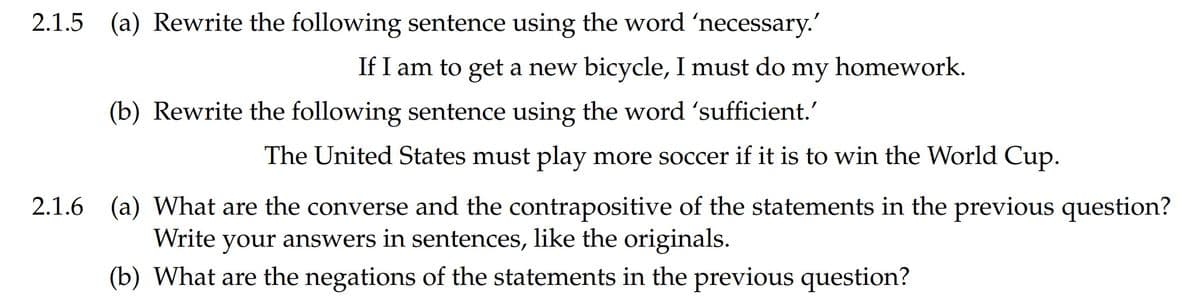 2.1.5 (a) Rewrite the following sentence using the word 'necessary.'
If I am to get a new bicycle, I must do my homework.
(b) Rewrite the following sentence using the word 'sufficient.'
The United States must play more soccer if it is to win the World Cup.
2.1.6 (a) What are the converse and the contrapositive of the statements in the previous question?
Write your answers in sentences, like the originals.
(b) What are the negations of the statements in the previous question?
