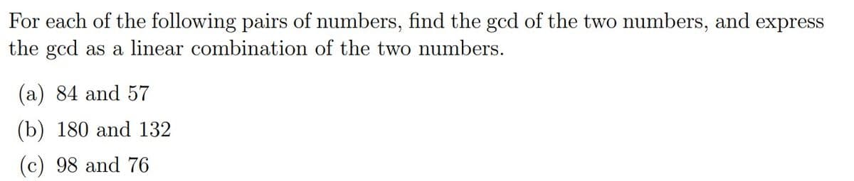 For each of the following pairs of numbers, find the gcd of the two numbers, and express
the gcd as a linear combination of the two numbers.
(a) 84 and 57
(b) 180 and 132
(c) 98 and 76
