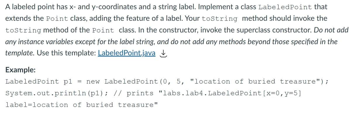A labeled point has x- and y-coordinates and a string label. Implement a class LabeledPoint that
extends the Point class, adding the feature of a label. Your toString method should invoke the
toString method of the Point class. In the constructor, invoke the superclass constructor. Do not add
any instance variables except for the label string, and do not add any methods beyond those specified in the
template. Use this template: LabeledPoint.java I
Example:
LabeledPoint pl = new LabeledPoint(0, 5, "location of buried treasure");
System.out.println (p1); // prints "labs.lab4. LabeledPoint[x=0,y=5]
label=location of buried treasure"
