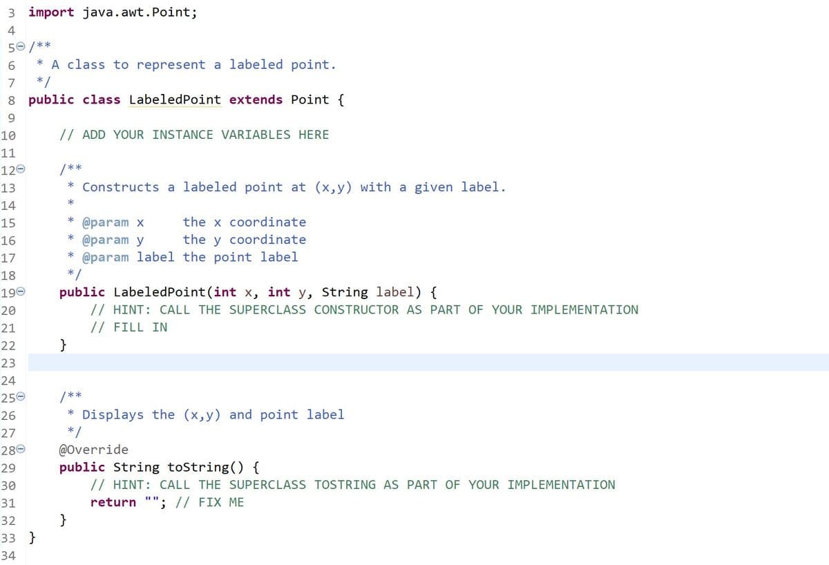 3 import java.awt.Point;
4
50 /**
* A class to represent a labeled point.
*/
8 public class LabeledPoint extends Point {
6.
7
9.
10
// ADD YOUR INSTANCE VARIABLES HERE
11
120
/**
* Constructs a labeled point at (x,y) with a given label.
13
14
15
*
* @param x
the x coordinate
*
16
the y coordinate
@param y
* @param label the point label
* /
17
18
190
20
21
public LabeledPoint(int x, int y, String label) {
// HINT: CALL THE SUPERCLASS CONSTRUCTOR AS PART OF YOUR IMPLEMENTATION
// FILL IN
}
22
23
24
250
/**
* Displays the (x,y) and point label
26
27
280
*/
@Override
public String toString() {
// HINT: CALL THE SUPERCLASS TOSTRING AS PART OF YOUR IMPLEMENTATION
return ""; // FIX ME
}
29
30
31
32
33 }
34
