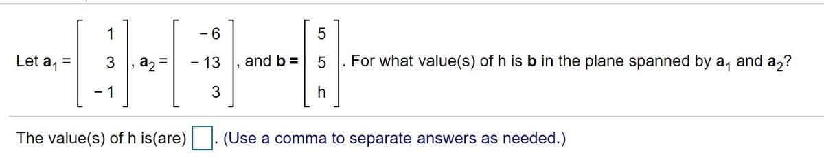 1
- 6
Let a, =
3
- 13
and b =
For what value(s) of h is b in the plane spanned by a, and a,?
1
3
The value(s) of h is(are)
(Use a comma to separate answers as needed.)
