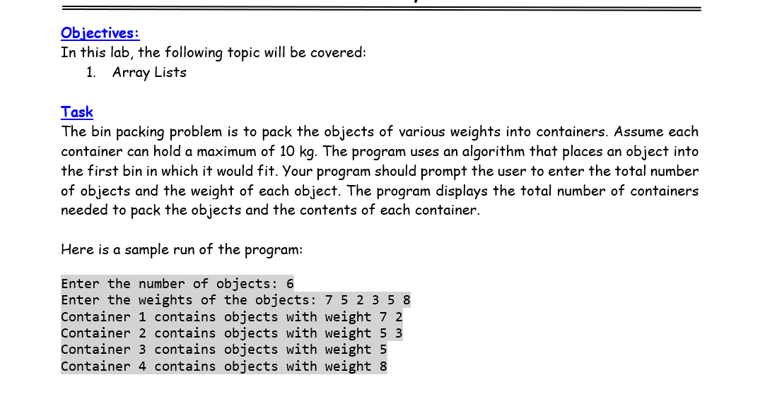 Objectives:
In this lab, the following topic will be covered:
1. Array Lists
Task
The bin packing problem is to pack the objects of various weights into containers. Assume each
container can hold a maximum of 10 kg. The program uses an algorithm that places an object into
the first bin in which it would fit. Your program should prompt the user to enter the total number
of objects and the weight of each object. The program displays the total number of containers
needed to pack the objects and the contents of each container.
Here is a sample run of the program:
Enter the number of objects: 6
Enter the weights of the objects: 7 5 2 3 58
Container 1 contains objects with weight 7 2
Container 2 contains objects with weight 5 3
Container 3 contains objects with weight 5
Container 4 contains objects with weight 8