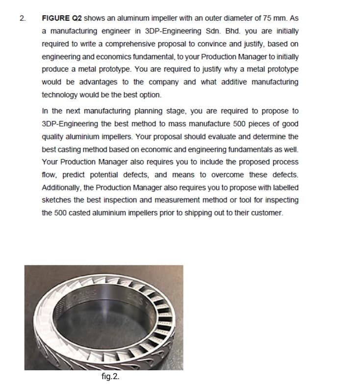 FIGURE Q2 shows an aluminum impeller with an outer diameter of 75 mm. As
a manufacturing engineer in 3DP-Engineering Sdn. Bhd. you are initially
required to write a comprehensive proposal to convince and justify, based on
engineering and economics fundamental, to your Production Manager to initially
produce a metal prototype. You are required to justify why a metal prototype
would be advantages to the company and what additive manufacturing
technology would be the best option.
In the next manufacturing planning stage, you are required to propose to
3DP-Engineering the best method to mass manufacture 500 pieces of good
quality aluminium impellers. Your proposal should evaluate and determine the
best casting method based on economic and engineering fundamentals as well.
Your Production Manager also requires you to include the proposed process
flow, predict potential defects, and means to overcome these defects.
Additionally, the Production Manager also requires you to propose with labelled
sketches the best inspection and measurement method or tool for inspecting
the 500 casted aluminium impellers prior to shipping out to their customer.
SARO
fig.2.
2.
