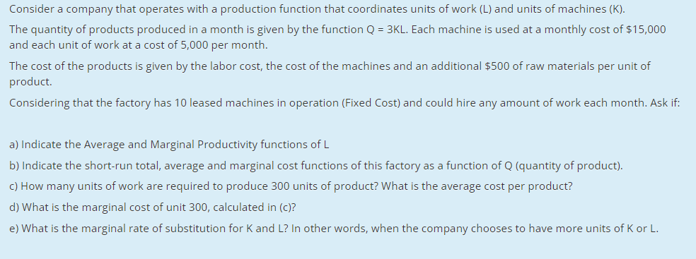 Consider a company that operates with a production function that coordinates units of work (L) and units of machines (K).
The quantity of products produced in a month is given by the function Q = 3KL. Each machine is used at a monthly cost of $15,000
and each unit of work at a cost of 5,000 per month.
The cost of the products is given by the labor cost, the cost of the machines and an additional $500 of raw materials per unit of
product.
Considering that the factory has 10 leased machines in operation (Fixed Cost) and could hire any amount of work each month. Ask if:
a) Indicate the Average and Marginal Productivity functions of L
b) Indicate the short-run total, average and marginal cost functions of this factory as a function of Q (quantity of product).
c) How many units of work are required to produce 300 units of product? What is the average cost per product?
d) What is the marginal cost of unit 300, calculated in (c)?
e) What is the marginal rate of substitution for K and L? In other words, when the company chooses to have more units of K or L.
