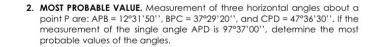 2. MOST PROBABLE VALUE. Measurement of three horizontal angles about a
point P are: APB = 12°31'50'", BPC = 37°29'20", and CPD = 47°36'30". If the
measurement of the single angle APD is 97°37'00", determine the most
probable values of the angles.
