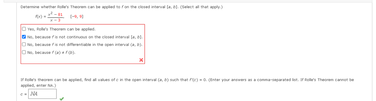Determine whether Rolle's Theorem can be applied to f on the closed interval [a, b]. (Select all that apply.)
-81
f(x) =
[-9, 9]
X - 3
O Yes, Rolle's Theorem can be applied.
V No, because f is not continuous on the closed interval [a, b].
O No, because f is not differentiable in the open interval (a, b).
O No, because f (a) # f (b).
If Rolle's theorem can be applied, find all values of c in the open interval (a, b) such that f'(c) = 0. (Enter your answers as a comma-separated list. If Rolle's Theorem cannot be
applied, enter NA.)
C =NA
