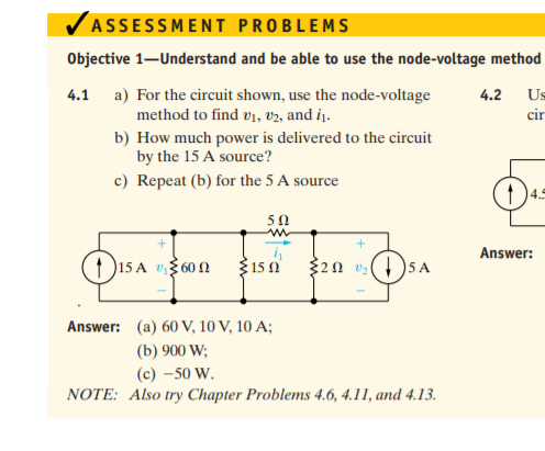 ASSESSMENT PROBLEMS
Objective 1–Understand and be able to use the node-voltage method
4.1 a) For the circuit shown, use the node-voltage
method to find v1, V2, and iį.
4.2
Us
cir
b) How much power is delivered to the circuit
by the 15 A source?
c) Repeat (b) for the 5 A source
4.5
50
Answer:
1 )15 A v3 60 N
315 0
320 v )5 A
Answer: (a) 60 V, 10 V, 10 A;
(b) 900 W;
(c) –50 W.
NOTE: Also try Chapter Problems 4.6, 4.11, and 4.13.
