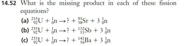 14.52 What is the missing product in each of these fission
equations?
93
(a) 235U + n→→? + Sr + 3 n
(b) 235U+n→→? + ¹32Sb + 3 n
(c) 235U + n→? + ¹a + 3 n
141
56-