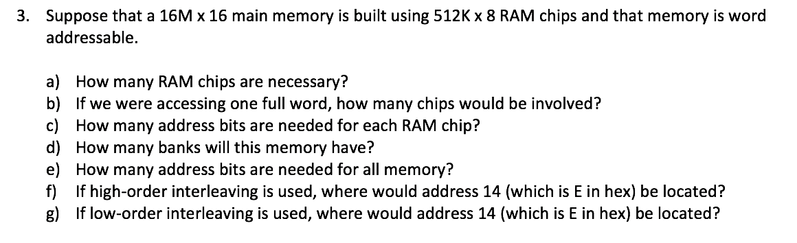 3. Suppose that a 16M x 16 main memory is built using 512K x 8 RAM chips and that memory is word
addressable.
a) How many RAM chips are necessary?
b) If we were accessing one full word, how many chips would be involved?
c) How many address bits are needed for each RAM chip?
d) How many banks will this memory have?
e) How many address bits are needed for all memory?
f) If high-order interleaving is used, where would address 14 (which is E in hex) be located?
g) If low-order interleaving is used, where would address 14 (which is E in hex) be located?

