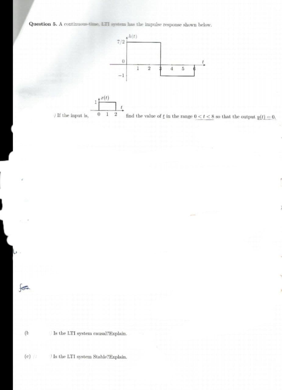 Question 5. A continuous-time, LTI system has the impulse response shown below.
h(t)
7/2
1
4
If the input is,
1 2
find the value of t in the range 0<t<8 so that the output y(t)= 0.
(b
Is the LTI system causal?Explain.
(c) (1
Is the LTI system Stable?Explain.
