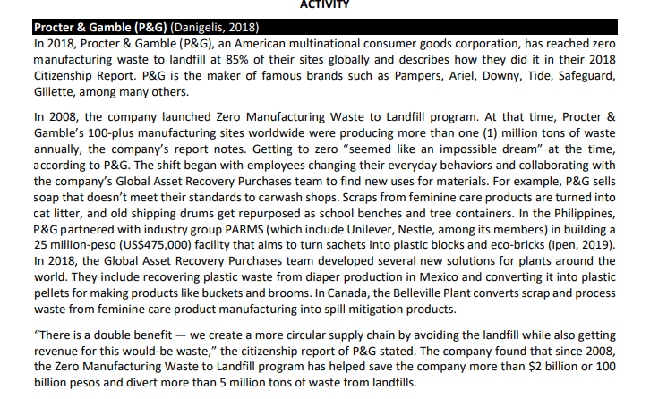 ACTIVITY
Procter & Gamble (P&G) (Danigelis, 2018)
In 2018, Procter & Gamble (P&G), an American multinational consumer goods corporation, has reached zero
manufacturing waste to landfill at 85% of their sites globally and describes how they did it in their 2018
Citizenship Report. P&G is the maker of famous brands such as Pampers, Ariel, Downy, Tide, Safeguard,
Gillette, among many others.
In 2008, the company launched Zero Manufacturing Waste to Landfill program. At that time, Procter &
Gamble's 100-plus manufacturing sites worldwide were producing more than one (1) million tons of waste
annually, the company's report notes. Getting to zero "seemed like an impossible dream" at the time,
according to P&G. The shift began with employees changing their everyday behaviors and collaborating with
the company's Global Asset Recovery Purchases team to find new uses for materials. For example, P&G sells
soap that doesn't meet their standards to carwash shops. Scraps from feminine care products are turned into
cat litter, and old shipping drums get repurposed as school benches and tree containers. In the Philippines,
P&G partnered with industry group PARMS (which include Unilever, Nestle, among its members) in building a
25 million-peso (US$475,000) facility that aims to turn sachets into plastic blocks and eco-bricks (Ipen, 2019).
In 2018, the Global Asset Recovery Purchases team developed several new solutions for plants around the
world. They include recovering plastic waste from diaper production in Mexico and converting it into plastic
pellets for making products like buckets and brooms. In Canada, the Belleville Plant converts scrap and process
waste from feminine care product manufacturing into spill mitigation products.
"There is a double benefit – we create a more circular supply chain by avoiding the landfill while also getting
revenue for this would-be waste," the citizenship report of P&G stated. The company found that since 2008,
the Zero Manufacturing Waste to Landfill program has helped save the company more than $2 billion or 100
billion pesos and divert more than 5 million tons of waste from landfills.
